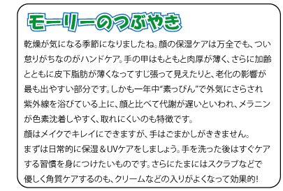 モーリーのつぶやき　乾燥が気になる季節になりましたね。顔の保湿ケアは万全でも、つい怠りがちなのがハンドケア。手の甲はもともと肉厚が薄く、さらに加齢とともに皮下脂肪が薄くなってすじ張って見えたりと、老化の影響が最も出やすい部分です。しかも一年中“素っぴん”で外気にさらされ紫外線を浴びている上に、顔と比べて代謝が遅いといわれ、メラニンが色素沈着しやすく、取れにくいのも特徴です。顔はメイクでキレイにできますが、手はごまかしがききません。まずは日常的に保湿＆UVケアをしましょう。手を洗った後はすぐケアする習慣を身につけたいものです。さらにたまにはスクラブなどで優しく角質ケアするのも、クリームなどの入りがよくなって効果的！