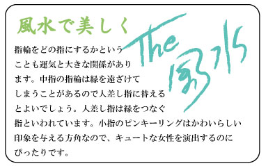 風水で美しく　指輪をどの指にするかということも運気と大きな関係があります。中指の指輪は縁を遠ざけてしまうことがあるので人差し指に替えるとよいでしょう。人差し指は縁をつなぐ指といわれています。小指のピンキーリングはかわいらしい印象を与える方角なので、キュートな女性を演出するのにぴったりです。