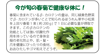 今が旬の春菊で健康な体に！　春菊に含まれているβ-カロテンの量は、同じ緑黄色野菜でβ-カロテンが多いことで知られるほうれん草や小松菜を上回り春菊1束(約200ｇ)で1日に必要な量が摂取できます。このβカロテンの効能としては強い抗酸化作用を持っているので身体全般の老化防止や、肌・髪・爪を健康にぴったりの食材。おおひたしやゴマ和えでどうぞ。