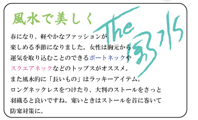 風水で美しく　春になり、軽やかなファッションが楽しめる季節になりました。女性は胸元から運気を取り込むことのできるボートネックやスクエアネックなどのトップスがオススメ。また風水的に「長いもの」はラッキーアイテム。ロングネックレスをつけたり、大判のストールをさっと羽織ると良いですね。寒いときはストールを首に巻いて防寒対策に。