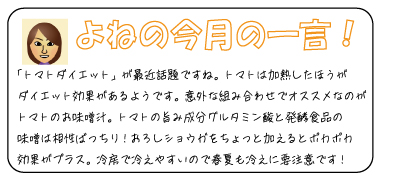 よねの今月のひと言　「トマトダイエット」が最近話題ですね。トマトは加熱したほうがダイエット効果があるようです。意外な組み合わせでオススメなのがトマトのお味噌汁。トマトの旨み成分グルタミン酸と発酵食品の味噌はばっちり！おろしショウガをちょっと加えるとポカポカ効果がプラス。冷房で冷えやすいので春夏も冷えに要注意です！