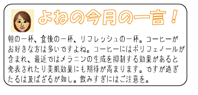 よねの今月のひと言　朝の一杯、食後の一杯、リフレッシュの一杯。コーヒーがお好きな方は多いですよね。コーヒーにはポリフェノールが含まれ、最近ではメラニンの生成を抑制する効果があると発表されたり美肌効果にも期待が高まります。ですが過ぎたるは及ばざるが如し。飲みすぎにはご注意を。