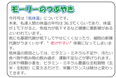 今月号は「低体温」についてです。本来、私達人間の体温の平均は36.5℃くらいであり、体温が１℃下がると、免疫力が低下するなど健康に悪影響があるといわれています。他にも基礎代謝が低下してやせにくくなったり、細胞の新陳代謝がうまくいかず、 ”老けやすい”体質になってしまいます。低体温の原因としては、ビタミン・ミネラル不足や、冷たい食べ物や飲み物の飲み過ぎ、運動不足などが挙げられます。白米や精製小麦を、ビタミン・ミネラル豊富な全粒穀物（玄米・全粒粉）に変えるだけで、栄養バランスは随分と変わってきます。