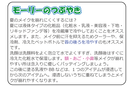 夏のメイクを崩れにくくするには？夏には液体タイプの化粧品（化粧水・乳液・美容液・下地・リキッドファンデ等）を冷蔵庫で冷やしておくことをオススメします。また、メイク前に汗を抑えるためクーラーや、保冷剤、冷えたペットボトルで首の後ろを冷やすのもオススメです。洗顔は洗顔料をよく泡立て水でよくすすぎ、洗顔後はすぐに冷えた化粧水で保湿します。額・あご・小鼻等メイクが崩れやすい所は念入りに優しくパッテイングしましょう。この後に塗る乳液やBBなどは、1つのアイテムが浸透してから次のアイテムへ。浸透しないうちに重ねてしまうとメイクが崩れやすくなります。