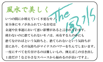 風水で美しく　いつの間にか増えていく不要なモノ。家全体にモノがあふれているお宅は金運や仕事運において悪い影響があると言われています。使わないのに捨てられないモノは、所有する人の中にも捨てなければという気持ちと、捨てられないという気持ちが常にあり、その気持ちがマイナスのパワーを生んでしまいます。一度にすべてを片付けるのは難しいもの。例えばこの引き出し１段だけ！など小さなスペースから始めるのが良いですよ。