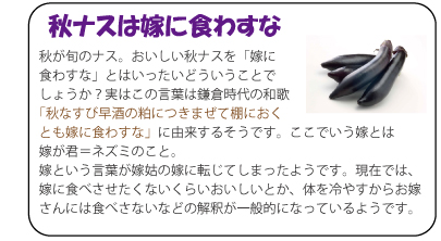 秋ナスは嫁に食わすな　秋が旬のナス。おいしい秋ナスを「嫁に食わすな」とはいったいどういうことでしょうか？実はこの言葉は鎌倉時代の和歌「秋なすび早酒の粕につきまぜて棚におくとも嫁に食わすな」に由来するそうです。ここでいう嫁とは嫁が君＝ネズミのこと。嫁という言葉が嫁姑の嫁に転じてしまったようです。現在では、嫁に食べさせたくないくらいおいしいとか、体を冷やすからお嫁さんには食べさないなどの解釈が一般的になっているようです。