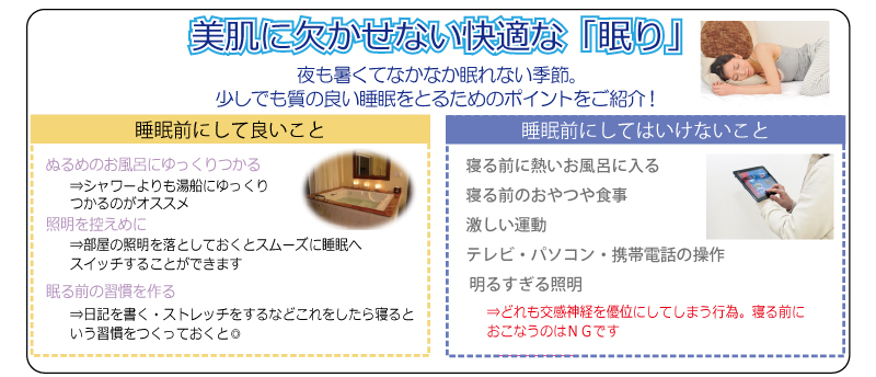 美肌に欠かせない快適な「眠り」　夜も暑くてなかなか眠れない季節。少しでも質の良い睡眠をとるためのポイントをご紹介！　睡眠前にして良いこと　ぬるめのお風呂にゆっくりつかる　照明を控えめに　眠る前の習慣を作る　睡眠前にしてはいけないこと　寝る前に熱いお風呂に入る　寝る前のおやつや食事　激しい運動　テレビ・パソコン・携帯電話の操作　明るすぎる照明