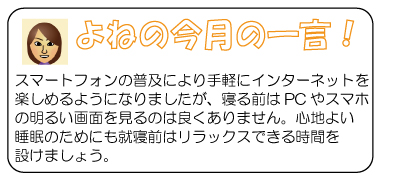 よねの今月のひと言　スマートフォンの普及により手軽にインターネットを楽しめるようになりましたが、寝る前はPCやスマホの明るい画面を見るのは良くありません。心地よい睡眠のためにも就寝前はリラックスできる時間を設けましょう。