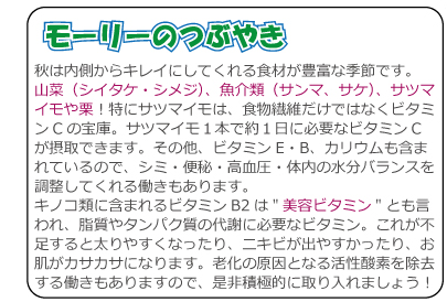 秋は内側からキレイにしてくれる食材が豊富な季節です。山菜（シイタケ・シメジ）、魚介類（サンマ、サケ）、サツマイモや栗！特にサツマイモは、食物繊維だけではなくビタミンCの宝庫。サツマイモ１本で約１日に必要なビタミンCが摂取できます。その他、ビタミンE・B、カリウムも含まれているので、シミ・便秘・高血圧・体内の水分バランスを調整してくれる働きもあります。キノコ類に含まれるビタミンB2は