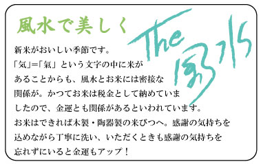 風水で美しく　新米がおいしい季節です。「気」＝「氣」という文字の中に米があることからも、風水とお米には密接な関係が。かつてお米は税金として納めていましたので、金運とも関係があるといわれています。お米はできれば木製・陶器製の米びつへ。感謝の気持ちを込めながら丁寧に洗い、いただくときも感謝の気持ちを忘れずにいると金運もアップ！