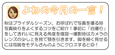 よねの今月のひと言　秋はブライダルシーズン。お呼ばれで写真を撮る時写真映りをよくするコツをご紹介！事前に「自撮り」をしてきれいに見える角度を確認→撮影時はカメラのレンズの少し上を見て顎を引きます。脚を細く見せるには両脚をモデルさんのようにクロスすると◎！