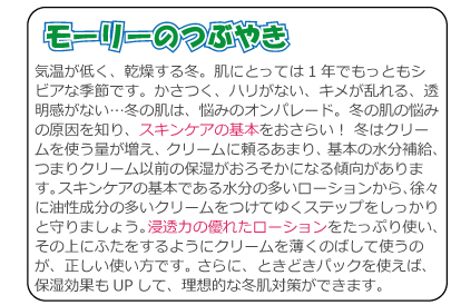 気温が低く、乾燥する冬。肌にとっては1年でもっともシビアな季節です。かさつく、ハリがない、キメが乱れる、透明感がない…冬の肌は、悩みのオンパレード。冬の肌の悩みの原因を知り、スキンケアの基本をおさらい！ 冬はクリームを使う量が増え、クリームに頼るあまり、基本の水分補給、つまりクリーム以前の保湿がおろそかになる傾向があります。スキンケアの基本である水分の多いローションから、徐々に油性成分の多いクリームをつけてゆくステップをしっかりと守りましょう。浸透力の優れたローションをたっぷり使い、その上にふたをするようにクリームを薄くのばして使うのが、正しい使い方です。 さらに、ときどきパックを使えば、保湿効果もUPして、理想的な冬肌対策ができます。