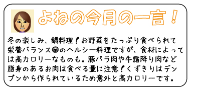 よねの今月のひと言　冬の楽しみ、鍋料理！お野菜をたっぷり食べられて栄養バランス◎のヘルシー料理ですが、食材によっては高カロリーなものも。豚バラ肉や牛霜降り肉など脂身のあるお肉は食べる量に注意！くずきりはデンプンから作られているため意外と高カロリーです。