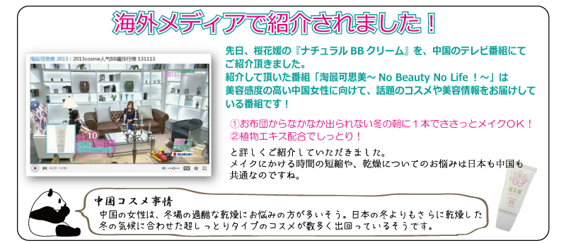 海外メディアで紹介されました！先日、桜花媛の『ナチュラルBBクリーム』を、中国のテレビ番組にてご紹介頂きました。紹介して頂いた番組「淘最可思美～No Beauty No Life！～」は美容感度の高い中国女性に向けて、話題のコスメや美容情報をお届けしている番組です！①お布団からなかなか出られない冬の朝に１本でささっとメイクＯＫ！②植物エキス配合でしっとり！と詳しくご紹介いただきました。メイクにかける時間の短縮や、乾燥についてのお悩みは日本も中国も共通なのですね。中国コスメ事情　中国の女性は、冬場の過酷な乾燥にお悩みの方が多いそう。日本の冬よりもさらに乾燥した冬の気候に合わせた超しっとりタイプのコスメが数多く出回っているそうです。