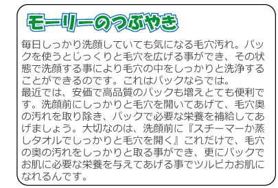 毎日しっかり洗顔していても気になる毛穴汚れ。パックを使うとじっくりと毛穴を広げる事ができ、その状態で洗顔する事により毛穴の中をしっかりと洗浄することができるのです。これはパックならでは。最近では、安価で高品質のパックも増えとても便利です。洗顔前にしっかりと毛穴を開いてあげて、毛穴奥の汚れを取り除き、パックで必要な栄養を補給してあげましょう。大切なのは、洗顔前に『スチーマーか蒸しタオルでしっかりと毛穴を開く』これだけで、毛穴の奥の汚れをしっかりと取る事ができ、更にパックでお肌に必要な栄養を与えてあげる事でツルピカお肌になれるんです。