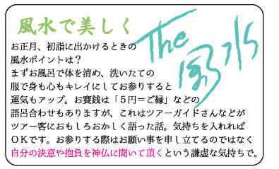 風水で美しく　お正月、初詣に出かけるときの風水ポイントは？まずお風呂で体を清め、洗いたての服で身も心もキレイにしてお参りすると運気もアップ。お賽銭は「5円＝ご縁」などの語呂合わせもありますが、これはツアーガイドさんなどがツアー客におもしろおかしく語った話。気持ちを入れればＯＫです。お参りする際はお願い事を申し立てるのではなく、自分の決意や抱負を神仏に聞いて頂くという謙虚な気持ちで。