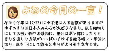 よねの今月のひと言　冬至（今年は12/22）はゆず湯に入る習慣がありますが、ゆずの香りは日本人みんなが大好きな香り。皮を細切りにしてお吸い物やお漬物に、果汁はポン酢にしたりと香りを楽しむ方法がいっぱい！ゆずを絞る時には半分に切り、皮を下にして絞ると香りがより引き立ちます。