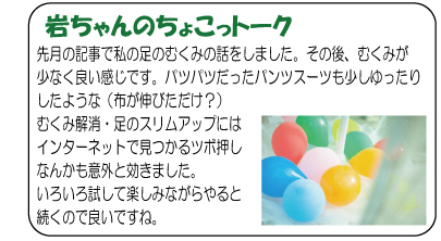 岩ちゃんのちょこっトーク　先月の記事で私の足のむくみの話をしました。その後、むくみが少なく良い感じです。パツパツだったパンツスーツも少しゆったりしたような（布が伸びただけ？）むくみ解消・足のスリムアップにはインターネットで見つかるツボ押しなんかも意外と効きました。いろいろ試して楽しみながらやると続くので良いですね。