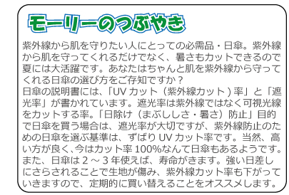 モーリーのつぶやき　紫外線から肌を守りたい人にとっての必需品・日傘。紫外線から肌を守ってくれるだけでなく、暑さもカットできるので夏には大活躍です。あなたはちゃんと肌を紫外線から守ってくれる日傘の選び方をご存知ですか？日傘の説明書には、「UVカット（紫外線カット)率」と「遮光率」が書かれています。遮光率は紫外線ではなく可視光線をカットする率。「日除け（まぶししさ・暑さ）防止」目的で日傘を買う場合は、遮光率が大切ですが、紫外線防止のための日傘を選ぶ基準は、ずばりUVカット率です。当然、高い方が良く、今はカット率100％なんて日傘もあるようです。また、日傘は2～3年使えば、寿命がきます。強い日差しにさらされることで生地が傷み、紫外線カット率も下がっていきますので、定期的に買い替えることをオススメします。