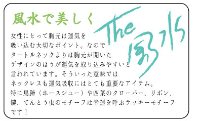 風水で美しく　女性にとって胸元は運気を	吸い込む大切なポイント。なのでタートルネックよりは胸元が開いたデザインのほうが運気を取り込みやすいと言われています。そういった意味ではネックレスも運気吸収にはとても重要なアイテム。特に馬蹄（ホースシュー）や四葉のクローバー、リボン、鍵、てんとう虫のモチーフは幸運を呼ぶラッキーモチーフです！