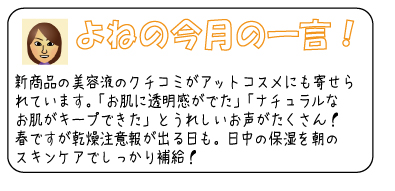 よねの今月のひと言　新商品の美容液のクチコミがアットコスメにも寄せられています。「お肌に透明感がでた」「ナチュラルなお肌がキープできた」とうれしいお声がたくさん！春ですが乾燥注意報が出る日も。日中の保湿を朝のスキンケアでしっかり補給！