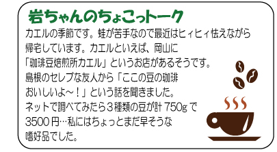 岩ちゃんのちょこっトーク　カエルの季節です。蛙が苦手なので最近はヒィヒィ怯えながら帰宅しています。カエルといえば、岡山に「珈琲豆焙煎所カエル」というお店があるそうです。島根のセレブな友人から「ここの豆の珈琲おいしいよ～！」という話を聞きました。ネットで調べてみたら３種類の豆が計750gで3500円…私にはちょっとまだ早そうな嗜好品でした。