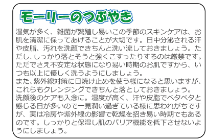 モーリーのつぶやき　湿気が多く、雑菌が繁殖し易いこの季節のスキンケアは、お肌を清潔に保ってあげることが大切です。日中分泌される汗や皮脂、汚れを洗顔できちんと洗い流しておきましょう。ただし、しっかり落とそうと強くこすったりするのは厳禁です。ただでさえ不安定な状態になり易い時期のお肌ですから、いつも以上に優しく洗うようにしましょう。また、紫外線対策に日焼け止めを使う様になると思いますが、これらもクレンジングできちんと落としておきましょう。洗顔後のケアも入念に。湿度が高く、汗や皮脂でベタベタと感じる日が多いので一見潤い過ぎている様に思われがちですが、実は冷房や紫外線の影響で乾燥を招き易い時期でもあるのです。しっかりと保湿し肌のバリア機能を低下させないようにしましょう。