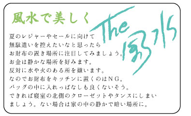 風水で美しく　夏のレジャーやセールに向けて無駄遣いを控えたいなと思ったらお財布の置き場所に注目してみましょう。お金は静かな場所を好みます。反対に水や火のある所を嫌います。なのでお財布をキッチンに置くのはＮＧ。バッグの中に入れっぱなしも良くないそう。できれば寝室の北側のクローゼットやタンスにしまいましょう。ない場合は家の中の静かで暗い場所に。