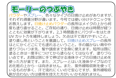 モーリーのつぶやき　パウダーやスプレー、色々なタイプの日焼け止めがありますが、それぞれ得意分野が違います。今号では使い分けテクニックをお教えします。日焼け止めパウダーの長所はメイクの上から何度も塗り直せること。ご存知の通り、日焼け止めは時間が経つとともに効果が下がります。2,3時間置きにパウダーをはたきUVカット力を維持しましょう。欠点は汗で流れやすいこと。塗り直し用ということを意識して。日焼け止めスプレーの長所はとにかくどこにでも塗れるということ。手の届かない背中や塗りづらいつま先、髪や頭皮まで全身に使えます。短所は顔に塗るときは一度手につけてから塗らなくてはならず、塗りづらい点です。お顔は別に手で伸ばせる液体タイプの日焼け止めを使った方が楽です。また、スプレーとはいえ液体タイプなのでお化粧の上から…は向きません。また、紫外線吸収剤を使っているものが多く、汗で流れにくいので安心ですが、紫外線吸収剤が合わない方は使用を控えた方がいいかも知れません。