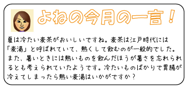 よねの今月のひと言　夏は冷たい麦茶がおいしいですね。麦茶は江戸時代には「麦湯」と呼ばれていて、熱くして飲むのが一般的でした。また、暑いときには熱いものを飲んだほうが暑さを忘れられるとも考えられていたようです。冷たいものばかりで胃腸が冷えてしまったら熱い麦湯はいかがですか？