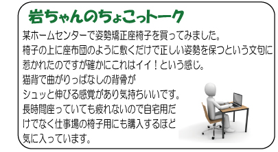 岩ちゃんのちょこっトーク　某ホームセンターで姿勢矯正座椅子を買ってみました。椅子の上に座布団のように敷くだけで正しい姿勢を保つという文句に惹かれたのですが確かにこれはイイ！という感じ。猫背で曲がりっぱなしの背骨がシュッと伸びる感覚があり気持ちいいです。長時間座っていても疲れないので自宅用だけでなく仕事場の椅子用にも購入するほど気に入っています。