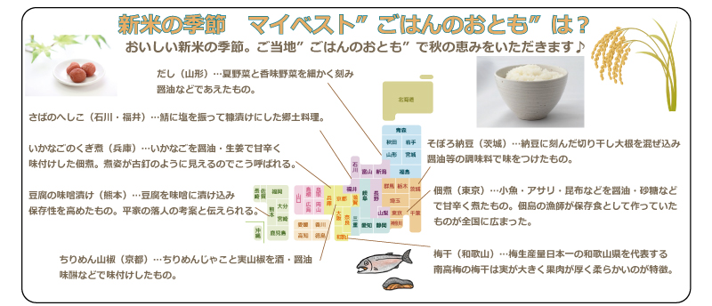 新米の季節　マイベスト”ごはんのおとも”は？おいしい新米の季節。日本各地の”ごはんのおとも”で秋の恵みをいただきます♪・だし（山形）…夏野菜と香味野菜を細かく刻み醤油などであえたもの。・さばのへしこ（石川・福井）…鯖に塩を振って糠漬けにした郷土料理。・いかなごのくぎ煮（兵庫）…いかなごを醤油・生姜で甘辛く味付けした佃煮。煮姿が古釘のように見えるのでこう呼ばれる。・豆腐の味噌漬け（熊本）…豆腐を味噌に漬け込み保存性を高めたもの。平家の落人の考案と伝えられる。・ちりめん山椒（京都）…ちりめんじゃこと実山椒を酒・醤油味醂などで味付けしたもの。・そぼろ納豆（茨城）…納豆に刻んだ切り干し大根を混ぜ込み醤油等の調味料で味をつけたもの。・佃煮（東京）…小魚・アサリ・昆布などを醤油・砂糖などで甘辛く煮たもの。佃島の漁師が保存食として作っていたものが全国に広まった。・梅干（和歌山）…梅生産量日本一の和歌山県を代表する南高梅の梅干は実が大きく果肉が厚く柔らかいのが特徴。