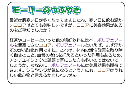 モーリーのつぶやき　最近は肌寒い日が多くなってきましたね。寒い日に飲む温かいココアはとても美味しいですが、ココアに美容効果があるのをご存知でしたか？紅茶やコーヒーといった他の嗜好飲料に比べ、ポリフェノールを豊富に含むココア。ポリフェノールといえば、まず浮かぶのが抗酸化作用ですね。これは、体内の活性酸素を取り除く働きのこと。血管の老化を抑えるといった作用もあるため、アンチエイジングの話題で耳にした方も多いのではないでしょうか。ちなみに、ポリフェノールには美肌効果も期待できます。シミやシワが気になるという方にも、ココアはうれしい飲み物と言えるかもしれません。