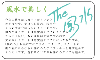 風水で美しく　今年の秋冬はスカートがトレンドだそうです。丈は少し長め、膝丈やミモレ丈が今年らしいイメージです。風水ではスカートは恋愛運アップのアイテム。さらに「長い」ものは良縁を象徴するので丈の長いスカートは恋愛運アップにぴったりですね。「揺れる」も風水ではラッキーモチーフ。スカートの裾が風にひらひらと揺れるたびにラッキーを呼び込んでくれそうです。合わせるピアスも揺れるタイプを選んで。