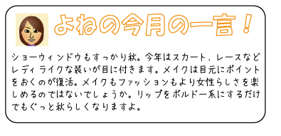 よねの今月のひと言　ショーウィンドウもすっかり秋。今年はスカート、レースなどレディライクな装いが目に付きます。メイクは目元にポイントをおくのが復活。メイクもファッションもより女性らしさを楽しめるのではないでしょうか。リップをボルドー系にするだけでもぐっと秋らしくなりますよ。