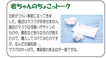 岩ちゃんのちょこっトーク　花粉がつらい季節になってきました。最近はマスクが手放せません。最近のマスクは可愛いデザインのものや、黒色など色々なものが増えたので、購入してつけてみたのですが、なんだか違和感…。マスクはやっぱり、清潔感のある白が一番ですね。