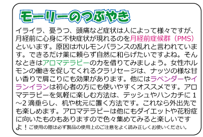 モーリーのつぶやき　イライラ、憂うつ、頭痛など症状は人によって様々ですが、月経前に心身に不快症状が現れるのを月経前症候群（PMS）といいます。原因はホルモンバランスの乱れと言われています。できるだけ薬に頼らず自然に和らげたいですよね。そんなときはアロマテラピーの力を借りてみましょう。女性ホルモンの働きを促してくれるクラリセージは、ナッツの様な甘い香りで肩こりにも効果があります。他にはラベンダーやイランイランは初心者の方にも使いやすくオススメです。アロマテラピーを気軽に楽しむ方法は、テッシュやハンカチに1?2滴垂らし、机や枕元に置く方法です。これなら外出先でも楽しめます。アロマテラピーは他にもダイエットや花粉症に向いたものもありますので色々集めてみると楽しいですよ！ご使用の際は必ず製品の使用上のご注意をよく読み正しくお使いください。