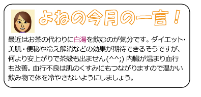 よねの今月のひと言　最近はお茶の代わりに白湯を飲むのが気分です。ダイエット・美肌・便秘や冷え解消などの効果が期待できるそうですが、何より安上がりで茶殻も出ません(^^;) 内臓が温まり血行も改善。血行不良は肌のくすみにもつながりますので温かい飲み物で体を冷やさないようにしましょう。