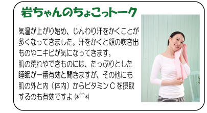 岩ちゃんのちょこっトーク　気温が上がり始め、じんわり汗をかくことが多くなってきました。汗をかくと顔の吹き出ものやニキビが気になってきます。肌の荒れやできものには、たっぷりとした睡眠が一番有効と聞きますが、その他にも肌の外と内（体内）からビタミンCを摂取するのも有効ですよ(*^^*)