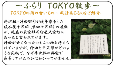 ふらり　ＴＯＫＹＯ散歩　『沖田聡司逝去の地』新撰組・沖田聡司が晩年療養した植木屋平五郎（柴田平五郎）の屋敷が、現在の東京都新宿区大京町にあったと言われています。沖田が亡くなったのもこの地と考えられていますが、沖田と平五郎がどのような間柄で、なぜ平次郎の邸宅で療養していたのかはわかっていません。