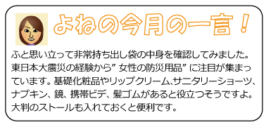 よねの今月のひと言　ふと思い立って非常持ち出し袋の中身を確認してみました。東日本大震災の経験から”女性の防災用品”に注目が集まっています。基礎化粧品やリップクリーム、サニタリーショーツ、ナプキン、鏡、携帯ビデ、髪ゴムがあると役立つそうですよ。大判のストールも入れておくと便利です。