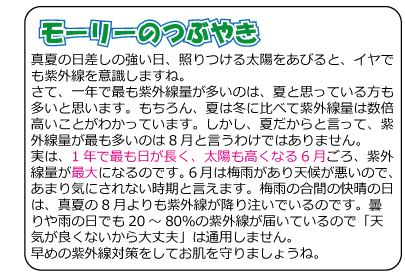 モーリーのつぶやき　真夏の日差しの強い日、照りつける太陽をあびると、イヤでも紫外線を意識しますね。さて、一年で最も紫外線量が多いのは、夏と思っている方も多いと思います。もちろん、夏は冬に比べて紫外線量は数倍高いことがわかっています。しかし、夏だからと言って、紫外線量が最も多いのは8月と言うわけではありません。実は、1年で最も日が長く、太陽も高くなる6月ごろ、紫外線量が最大になるのです。6月は梅雨があり天候が悪いので、あまり気にされない時期と言えます。梅雨の合間の快晴の日は、真夏の8月よりも紫外線が降り注いでいるのです。曇りや雨の日でも20～80％の紫外線が届いているので「天気が良くないから大丈夫」は通用しません。早めの紫外線対策をしてお肌を守りましょうね。