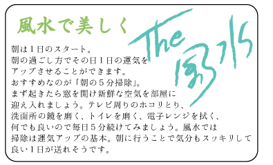 風水で美しく　朝は１日のスタート。朝の過ごし方でその日１日の運気をアップさせることができます。おすすめなのが「朝の５分掃除」。まず起きたら窓を開け新鮮な空気を部屋に迎え入れましょう。テレビ周りのホコリとり、洗面所の鏡を磨く、トイレを磨く、電子レンジを拭く、何でも良いので毎日５分続けてみましょう。風水では掃除は運気アップの基本。朝に行うことで気分もスッキリして良い１日が送れそうです。