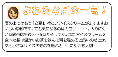 よねの今月のひと言　暦の上ではもう「立夏」。冷たいアイスクリームがますますおいしい季節です。でも気になるのはカロリー・・・。太りにくい時間帯は午後3～6時だそうです。またアイスクリームを食べた後は温かいお茶を飲んで胃を温めると良いのだとか。あと小さなサイズのものを選ぶといった努力も大切！