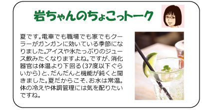 夏です。電車でも職場でも家でもクーラーがガンガンに効いている季節になりました。アイスや氷たっぷりのジュース飲みたくなりますよね。ですが、消化器官は体温より下回る（37度以下ぐらいから）と、だんだんと機能が鈍くと聞きました。夏だからこそ、お水は常温。体の冷えや体調管理には気を配りたいですね。