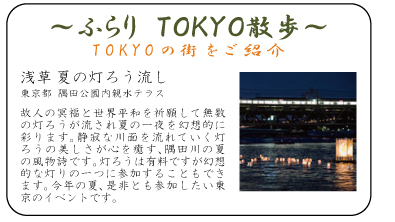 ふらり　ＴＯＫＹＯ散歩　浅草 夏の灯ろう流し 東京都 隅田公園内親水テラス 故人の冥福と世界平和を祈願して無数の灯ろうが流され夏の一夜を幻想的に彩ります。静寂な川面を流れていく灯ろうの美しさが心を癒す、隅田川の夏の風物詩です。灯ろうは有料ですが幻想的な灯りの一つに参加することもできます。今年の夏、是非とも参加したい東京のイベントです。