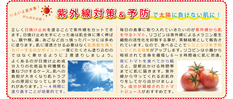 紫外線対策＆予防　正しく日焼け止めを塗ることで紫外線をカットできます。日焼け止めを手にとった後は肌全体に薄く伸ばし、額や頬、鼻、あごなど出っ張ったパーツには多めに塗ります。肌に浸透させる必要はなく肌表面を薄くカバーするのがポイント。一度にたくさん塗り込むのではなく乗せるように2度塗りしましょう。よくあるのが日焼け止め成分入りの化粧品を何種類も重ねづけするケース。肌への負担が大きくなり肌トラブルの原因になってしまう恐れがあります。3～4時間に塗り直すことが効果的です。