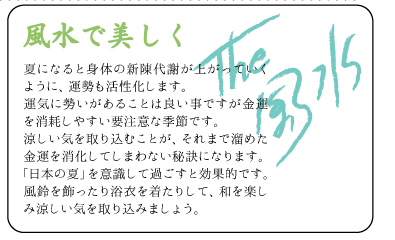 風水で美しく　夏になると身体の新陳代謝が上がっていくように、運勢も活性化します。運気に勢いがあることは良い事ですが金運を消耗しやすい要注意な季節です。涼しい気を取り込むことが、それまで溜めた金運を消化してしまわない秘訣になります。「日本の夏」を意識して過ごすと効果的です。風鈴を飾ったり浴衣を着たりして、和を楽しみ涼しい気を取り込みましょう。