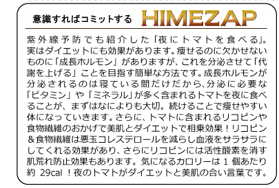 紫外線予防でも紹介した「夜にトマトを食べる」。実はダイエットにも効果があります。痩せるのに欠かせないものに「成長ホルモン」がありますが、これを分泌させて「代謝を上げる」ことを目指す簡単な方法です。成長ホルモンが分泌されるのは寝ている間だけだから、 分泌に必要な「ビタミン」や「ミネラル」が多く含まれるトマトを夜に食べることが、まずはなによりも大切。続けることで痩せやすい体になっていきます。さらに、トマトに含まれるリコピンや食物繊維のおかげで美肌とダイエットで相乗効果！リコピン＆食物繊維は悪玉コレステロールを減らし血液をサラサラにしてくれる効果があり、さらにリコピンには活性酸素を消す肌荒れ防止効果もあります。気になるカロリーは1個あたり約29cal！夜のトマトがダイエットと美肌の合い言葉です。