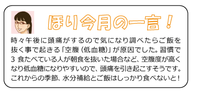 ほり今月のひと言　時々午後に頭痛がするので気になり調べたらご飯を抜く事で起きる「空腹（低血糖）」が原因でした。習慣で3食たべている人が朝食を抜いた場合など、空腹度が高くなり低血糖になりやすいので、頭痛を引き起こすそうです。これからの季節、水分補給とご飯はしっかり食べないと！